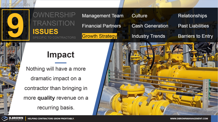 Succession: Ownership Transition Issues - Number 7 Growth Strategy. Impact. Nothing will have a more dramatic impact on a contractor than bringing on a more quality revenue on a recurring basis.